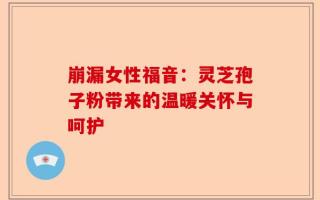 崩漏女性福音：灵芝孢子粉带来的温暖关怀与呵护