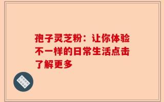 孢子灵芝粉：让你体验不一样的日常生活点击了解更多