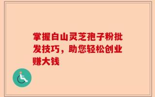 掌握白山灵芝孢子粉批发技巧，助您轻松创业赚大钱