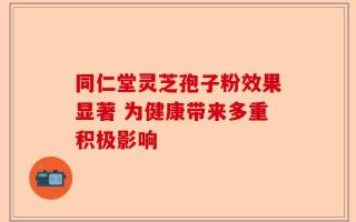 同仁堂灵芝孢子粉效果显著 为健康带来多重积极影响