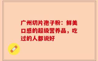 广州切片孢子粉：鲜美口感的超级营养品，吃过的人都说好
