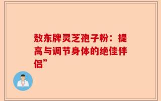 敖东牌灵芝孢子粉：提高与调节身体的绝佳伴侣”