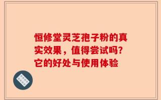 恒修堂灵芝孢子粉的真实效果，值得尝试吗？它的好处与使用体验