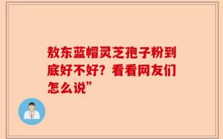 敖东蓝帽灵芝孢子粉到底好不好？看看网友们怎么说”