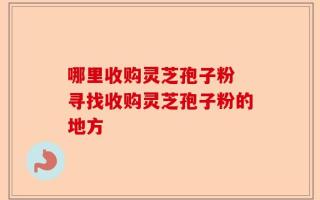 哪里收购灵芝孢子粉 寻找收购灵芝孢子粉的地方