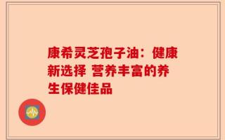 康希灵芝孢子油：健康新选择 营养丰富的养生保健佳品