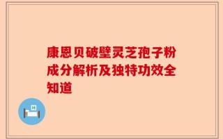 康恩贝破壁灵芝孢子粉成分解析及独特功效全知道