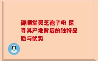 御顺堂灵芝孢子粉 探寻其产地背后的独特品质与优势