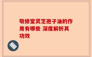 敬修堂灵芝孢子油的作用有哪些 深度解析其功效