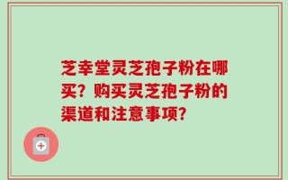 芝幸堂灵芝孢子粉在哪买？购买灵芝孢子粉的渠道和注意事项？