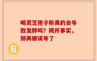 喝灵芝孢子粉真的会导致发胖吗？揭开事实，别再被误导了