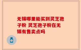 无锡哪里能买到灵芝孢子粉 灵芝孢子粉在无锡有售卖点吗