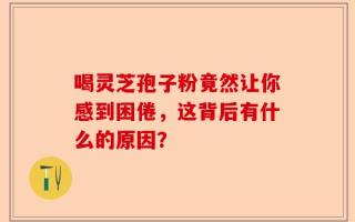 喝灵芝孢子粉竟然让你感到困倦，这背后有什么的原因？