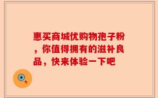 惠买商城优购物孢子粉，你值得拥有的滋补良品，快来体验一下吧
