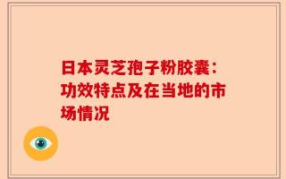 日本灵芝孢子粉胶囊：功效特点及在当地的市场情况