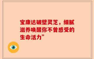 宝康达破壁灵芝，细腻滋养唤醒你不曾感受的生命活力”