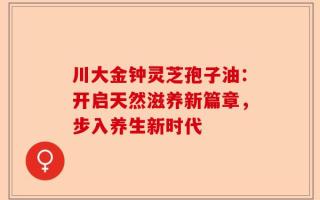 川大金钟灵芝孢子油：开启天然滋养新篇章，步入养生新时代