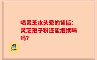 喝灵芝水头晕的背后：灵芝孢子粉还能继续喝吗？