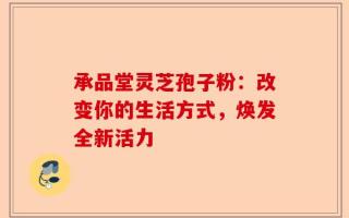 承品堂灵芝孢子粉：改变你的生活方式，焕发全新活力