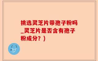 挑选灵芝片带孢子粉吗_灵芝片是否含有孢子粉成分？)
