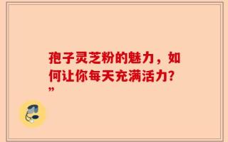 孢子灵芝粉的魅力，如何让你每天充满活力？”