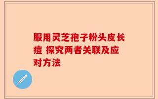 服用灵芝孢子粉头皮长痘 探究两者关联及应对方法