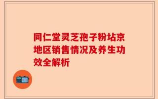 同仁堂灵芝孢子粉坫京地区销售情况及养生功效全解析