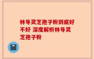 林导灵芝孢子粉到底好不好 深度解析林导灵芝孢子粉