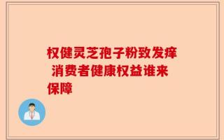 权健灵芝孢子粉致发痒 消费者健康权益谁来保障