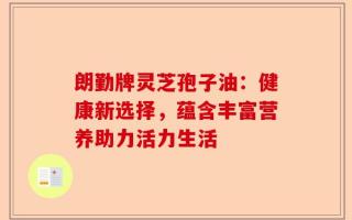 朗勤牌灵芝孢子油：健康新选择，蕴含丰富营养助力活力生活