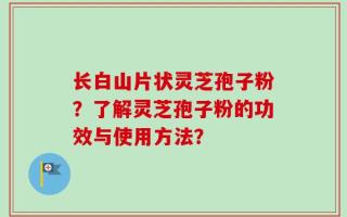 长白山片状灵芝孢子粉？了解灵芝孢子粉的功效与使用方法？