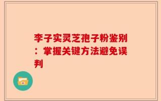 李子实灵芝孢子粉鉴别：掌握关键方法避免误判