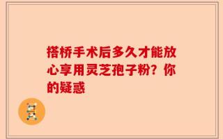 搭桥手术后多久才能放心享用灵芝孢子粉？你的疑惑