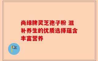 尚绿牌灵芝孢子粉 滋补养生的优质选择蕴含丰富营养