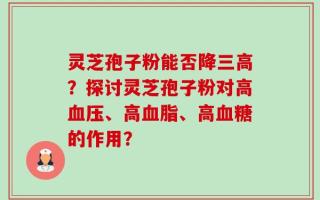 灵芝孢子粉能否降三高？探讨灵芝孢子粉对高血压、高血脂、高血糖的作用？