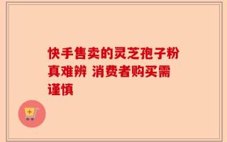 快手售卖的灵芝孢子粉真难辨 消费者购买需谨慎