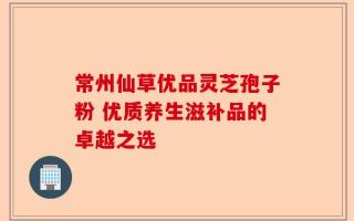 常州仙草优品灵芝孢子粉 优质养生滋补品的卓越之选
