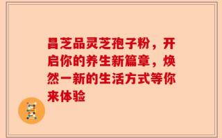 昌芝品灵芝孢子粉，开启你的养生新篇章，焕然一新的生活方式等你来体验