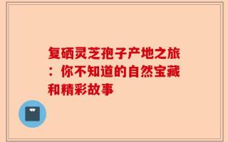 复硒灵芝孢子产地之旅：你不知道的自然宝藏和精彩故事