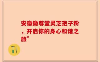 安徽徽尊堂灵芝孢子粉，开启你的身心和谐之旅”