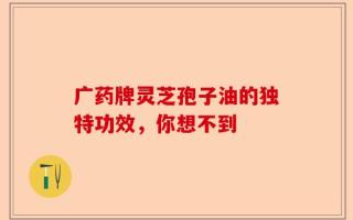 广药牌灵芝孢子油的独特功效，你想不到