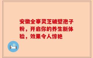 安徽全搴灵芝破壁孢子粉，开启你的养生新体验，效果令人惊艳