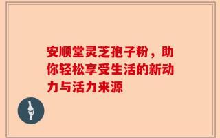 安顺堂灵芝孢子粉，助你轻松享受生活的新动力与活力来源