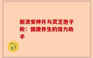 新浪安神片与灵芝孢子粉：健康养生的得力助手