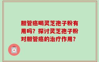 胆管癌喝灵芝孢子粉有用吗？探讨灵芝孢子粉对胆管癌的治疗作用？