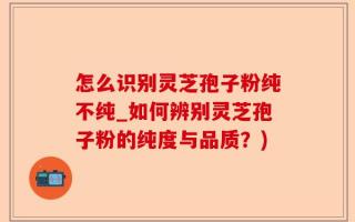 怎么识别灵芝孢子粉纯不纯_如何辨别灵芝孢子粉的纯度与品质？)