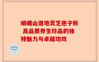 峨嵋山道地灵芝孢子粉 高品质养生珍品的独特魅力与卓越功效