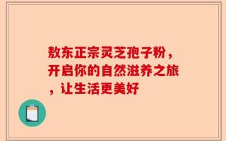 敖东正宗灵芝孢子粉，开启你的自然滋养之旅，让生活更美好