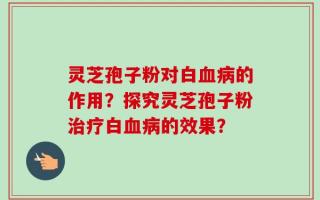 灵芝孢子粉对白血病的作用？探究灵芝孢子粉治疗白血病的效果？