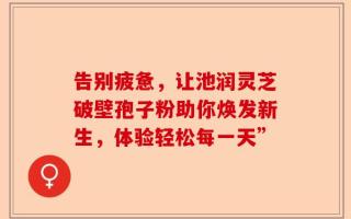告别疲惫，让池润灵芝破壁孢子粉助你焕发新生，体验轻松每一天”